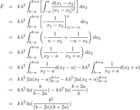 \begin{eqnarray*} F&=&k\lambda^2\int_{b-a}^{b+a}\left[\int_{-a}^a\frac{d(x_1-x_2)}{(x_1-x_2)^2}\right]dx_2 \\  &=&k\lambda^2\int_{b-a}^{b+a}\left[-\frac{1}{x_1-x_2}\right]_{x_1=-a}^adx_2 \\  &=&k\lambda^2\int_{b-a}^{b+a}\left(-\frac{1}{a-x_2}+\frac{1}{-a-x_2}\right)dx_2 \\  &=&k\lambda^2\int_{b-a}^{b+a}\left(\frac{1}{x_2-a}-\frac{1}{x_2+a}\right)dx_2 \\  &=&k\lambda^2\int_{b-a}^{b+a}\frac{1}{x_2-a}d(x_2-a)-k\lambda^2\int_{b-a}^{b+a}\frac{1}{x_2+a}d(x_2+a) \\  &=&k\lambda^2\left[\ln(x_2-a)\right]_{b-a}^{b+a}-k\lambda^2\left[\ln(x_2+a)\right]_{b-a}^{b+a} \\  &=&k\lambda^2\ln(\frac{b}{b-2a})-k\lambda^2\ln(\frac{b+2a}{b}) \\  &=&k\lambda^2\ln(\frac{b^2}{(b-2a)(b+2a)}) \end{eqnarray*}